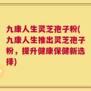 九康人生灵芝孢子粉(九康人生推出灵芝孢子粉，提升健康保健新选择)