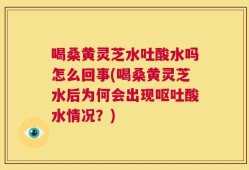 喝桑黄灵芝水吐酸水吗怎么回事(喝桑黄灵芝水后为何会出现呕吐酸水情况？)