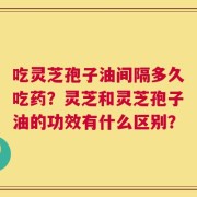 吃灵芝孢子油间隔多久吃药？灵芝和灵芝孢子油的功效有什么区别？