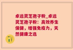 卓远灵芝孢子粉_卓远灵芝孢子粉：高效养生保健，增强免疫力，天然健康之选