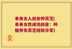 单身女人创业种灵芝(单身女性成功创业：种植养生灵芝经验分享)