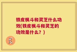 铁皮枫斗和灵芝什么功效(铁皮枫斗和灵芝的功效是什么？)