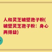 人和灵芝破壁孢子粉(破壁灵芝孢子粉：身心两得益)