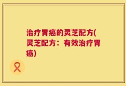 治疗胃癌的灵芝配方(灵芝配方：有效治疗胃癌)