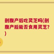 剖腹产后吃灵芝吗(剖腹产后能否食用灵芝？)