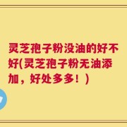 灵芝孢子粉没油的好不好(灵芝孢子粉无油添加，好处多多！)