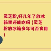 灵芝粉,好几年了放冰箱里还能吃吗 (灵芝粉放冰箱多年可否食用)