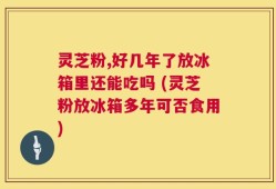 灵芝粉,好几年了放冰箱里还能吃吗 (灵芝粉放冰箱多年可否食用)