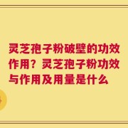 灵芝孢子粉破壁的功效作用？灵芝孢子粉功效与作用及用量是什么