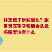 林芝孢子粉解酒么？服用灵芝孢子粉后会头晕吗需要注意什么