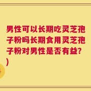 男性可以长期吃灵芝孢子粉吗长期食用灵芝孢子粉对男性是否有益？)