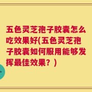 五色灵芝孢子胶囊怎么吃效果好(五色灵芝孢子胶囊如何服用能够发挥最佳效果？)