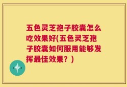 五色灵芝孢子胶囊怎么吃效果好(五色灵芝孢子胶囊如何服用能够发挥最佳效果？)
