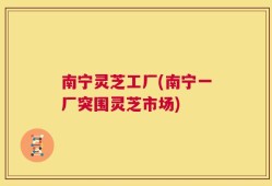 南宁灵芝工厂(南宁一厂突围灵芝市场)