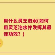 用什么灵芝泡水(如何用灵芝泡水并发挥其最佳功效？)