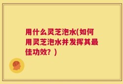 用什么灵芝泡水(如何用灵芝泡水并发挥其最佳功效？)