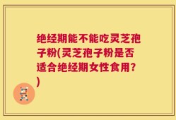 绝经期能不能吃灵芝孢子粉(灵芝孢子粉是否适合绝经期女性食用？)