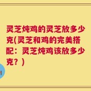 灵芝炖鸡的灵芝放多少克(灵芝和鸡的完美搭配：灵芝炖鸡该放多少克？)