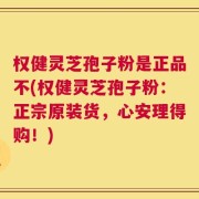 权健灵芝孢子粉是正品不(权健灵芝孢子粉：正宗原装货，心安理得购！)