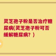灵芝孢子粉是否治疗糖尿病(灵芝孢子粉可否缓解糖尿病？)
