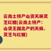 云南土特产山货天麻灵芝红糖(云南土特产：山货王国出产的天麻、灵芝与红糖)