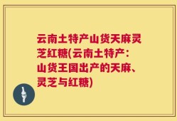 云南土特产山货天麻灵芝红糖(云南土特产：山货王国出产的天麻、灵芝与红糖)