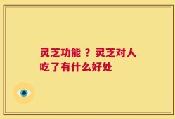 灵芝功能 ？灵芝对人吃了有什么好处