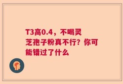 T3高0.4，不喝灵芝孢子粉真不行？你可能错过了什么