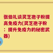 张伯礼谈灵芝孢子粉提高免疫力(灵芝孢子粉：提升免疫力的秘密武器)