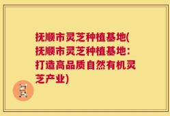 抚顺市灵芝种植基地(抚顺市灵芝种植基地：打造高品质自然有机灵芝产业)