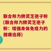 联合邦力牌灵芝孢子粉(联合邦力牌灵芝孢子粉：增强身体免疫力的健康选择)