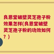 良恩堂破壁灵芝孢子粉效果怎样(良恩堂破壁灵芝孢子粉的功效如何？)