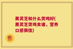 黑灵芝和什么煲鸡好(黑灵芝煲鸡食谱，营养口感俱佳)