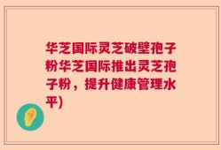 华芝国际灵芝破壁孢子粉华芝国际推出灵芝孢子粉，提升健康管理水平)