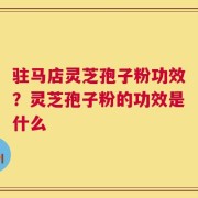 驻马店灵芝孢子粉功效？灵芝孢子粉的功效是什么