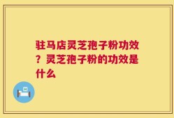 驻马店灵芝孢子粉功效？灵芝孢子粉的功效是什么