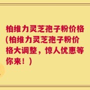 柏维力灵芝孢子粉价格(柏维力灵芝孢子粉价格大调整，惊人优惠等你来！)