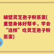破壁灵芝孢子粉蒸蛋(重塑身体好帮手，学会“这样”吃灵芝孢子粉蒸蛋)