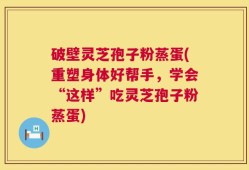 破壁灵芝孢子粉蒸蛋(重塑身体好帮手，学会“这样”吃灵芝孢子粉蒸蛋)