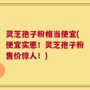 灵芝孢子粉相当便宜(便宜实惠！灵芝孢子粉售价惊人！)