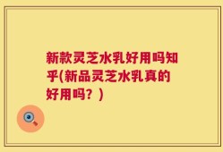 新款灵芝水乳好用吗知乎(新品灵芝水乳真的好用吗？)