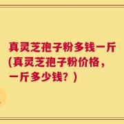 真灵芝孢子粉多钱一斤(真灵芝孢子粉价格，一斤多少钱？)