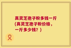 真灵芝孢子粉多钱一斤(真灵芝孢子粉价格，一斤多少钱？)