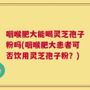 咽喉肥大能喝灵芝孢子粉吗(咽喉肥大患者可否饮用灵芝孢子粉？)