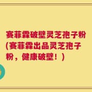 赛菲霖破壁灵芝孢子粉(赛菲霖出品灵芝孢子粉，健康破壁！)