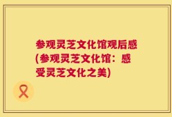 参观灵芝文化馆观后感(参观灵芝文化馆：感受灵芝文化之美)