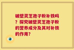 破壁灵芝孢子粉补铁吗？探究破壁灵芝孢子粉的营养成分及其对补铁的作用？