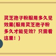 灵芝孢子粉服用多久见效果(服用灵芝孢子粉多久才能见效？只需看这里！)