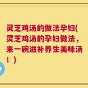 灵芝鸡汤的做法孕妇(灵芝鸡汤的孕妇做法，来一碗滋补养生美味汤！)