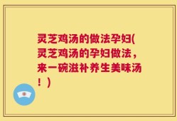 灵芝鸡汤的做法孕妇(灵芝鸡汤的孕妇做法，来一碗滋补养生美味汤！)